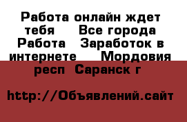 Работа онлайн ждет тебя!  - Все города Работа » Заработок в интернете   . Мордовия респ.,Саранск г.